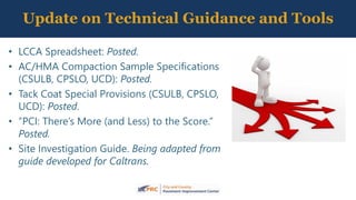 • LCCA Spreadsheet: Posted.
• AC/HMA Compaction Sample Specifications
(CSULB, CPSLO, UCD): Posted.
• Tack Coat Special Provisions (CSULB, CPSLO,
UCD): Posted.
• “PCI: There’s More (and Less) to the Score.”
Posted.
• Site Investigation Guide. Being adapted from
guide developed for Caltrans.
Update on Technical Guidance and Tools
 