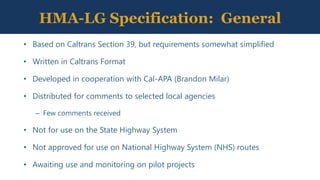 HMA-LG Specification: General
• Based on Caltrans Section 39, but requirements somewhat simplified
• Written in Caltrans Format
• Developed in cooperation with Cal-APA (Brandon Milar)
• Distributed for comments to selected local agencies
– Few comments received
• Not for use on the State Highway System
• Not approved for use on National Highway System (NHS) routes
• Awaiting use and monitoring on pilot projects
 