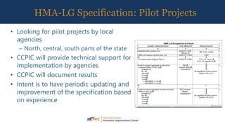 HMA-LG Specification: Pilot Projects
• Looking for pilot projects by local
agencies
– North, central, south parts of the state
• CCPIC will provide technical support for
implementation by agencies
• CCPIC will document results
• Intent is to have periodic updating and
improvement of the specification based
on experience
 