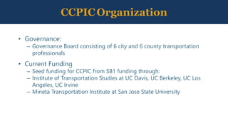 CCPICOrganization
• Governance:
– Governance Board consisting of 6 city and 6 county transportation
professionals
• Current Funding
– Seed funding for CCPIC from SB1 funding through:
– Institute of Transportation Studies at UC Davis, UC Berkeley, UC Los
Angeles, UC Irvine
– Mineta Transportation Institute at San Jose State University
 