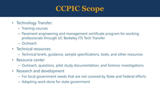 CCPIC Scope
• Technology Transfer:
– Training courses
– Pavement engineering and management certificate program for working
professionals through UC Berkeley ITS Tech Transfer
– Outreach
• Technical resources:
– Technical briefs, guidance, sample specifications, tools, and other resources
• Resource center
– Outreach, questions, pilot study documentation, and forensic investigations
• Research and development
– For local government needs that are not covered by State and Federal efforts
– Adapting work done for state government
 