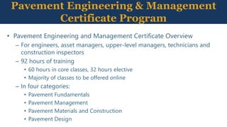 Pavement Engineering & Management
Certificate Program
• Pavement Engineering and Management Certificate Overview
– For engineers, asset managers, upper-level managers, technicians and
construction inspectors
– 92 hours of training
• 60 hours in core classes, 32 hours elective
• Majority of classes to be offered online
– In four categories:
• Pavement Fundamentals
• Pavement Management
• Pavement Materials and Construction
• Pavement Design
 