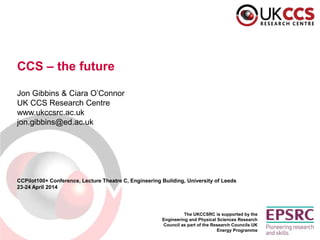 The UKCCSRC is supported by the
Engineering and Physical Sciences Research
Council as part of the Research Councils UK
Energy Programme
CCS – the future
Jon Gibbins & Ciara O’Connor
UK CCS Research Centre
www.ukccsrc.ac.uk
jon.gibbins@ed.ac.uk
CCPilot100+ Conference, Lecture Theatre C, Engineering Building, University of Leeds
23-24 April 2014
 