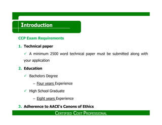Introduction
CCP Exam Requirements
1. Technical paper
A minimum 2500 word technical paper must be submitted along with
your application
2. Education
Bachelors Degree
– Four years Experience
High School Graduate
– Eight years Experience
3. Adherence to AACE's Canons of Ethics
CERTIFIED COST PROFESSIONAL
 
