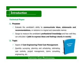 Introduction
Technical Paper
1. Purpose
Evaluate the candidate’s ability to communicate ideas, statements and
recommendations, or solutions in a logical and reasonable manner.
Gauge to measure the candidate’s professional knowledge and how well they
can articulate it (able to express ideas and feelings clearly in words)
2. Topic
Aspect of Cost Engineering/Total Cost Management.
Quantity surveying, planning and scheduling, estimating,
cost controls, project management, claims consulting,
engineering, etc.
CERTIFIED COST PROFESSIONAL
 
