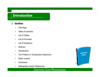 Introduction
3. Outline
Title Page
Table of Contents
List of Tables
List of FormulasList of Formulas
List of Equations
Abstract
Introduction
The Problem or Introduction Statement
Paper content
Conclusion
Bibliography and/or References
CERTIFIED COST PROFESSIONAL
 