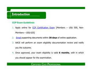 Introduction
CCP Exam Guidelines
1. Apply online for CCP Certification Exam [Members – US$ 500, Non-
Members – US$ 625]
2. Email supporting documents within 3030 daysdays of online application.
3. AACE will perform an exam eligibility documentation review and notify
you the outcome.
4. Once approved, your exam eligibility is valid 66 monthsmonths, with in which
you should appear for the examination.
CERTIFIED COST PROFESSIONAL
 