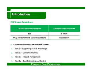 Introduction
CCP Exam Guidelines
Total Examination Questions Allotted Examination Time
120 5 hours
Computer based exam and will cover:
1. Part I – Supporting Skills & Knowledge
2. Part II – Economic Analysis
3. Part III – Project Management
4. Part IV – Cost Estimating and Control
MCQ and compound, scenario questions Closed book
CERTIFIED COST PROFESSIONAL
 