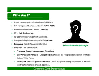 Who Am I?
Project Management Professional Certified (PMP).
Risk Management Professional Certified (PMI-RMP).
Scheduling Professional Certified (PMI-SP)
BS in Civil Engineering.
17 years Project Management Experience.
CERTIFIED COST PROFESSIONAL
Managing Safely in Construction Certified (IOSH).
Primavera Project Management Certified.
More than 1500 training hours.
Freelance Project Management Consultant
Ex-FP Program Manager (LafargeHolcim): Manage the Fire protection program for Middle
East and Africa Plants.
Ex-Project Manager (LafargeHolcim): Carried out previous long assignments in different
countries from concept phase to operation.
Hisham Haridy Elsayh
 