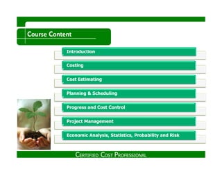 Course Content
IntroductionIntroduction
CostingCosting
Cost EstimatingCost Estimating
Planning & SchedulingPlanning & Scheduling
Progress and Cost ControlProgress and Cost Control
Project ManagementProject Management
Economic Analysis, Statistics, Probability and RiskEconomic Analysis, Statistics, Probability and Risk
CERTIFIED COST PROFESSIONAL
 