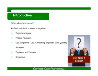 Introduction
Who should attend?
Professionals in all business enterprises
Project managers
Finance ManagersFinance Managers
Cost Engineers, Cost Controlling Engineers and Quantity
Surveyors
Engineers and Planners
Accountant
CERTIFIED COST PROFESSIONAL
 