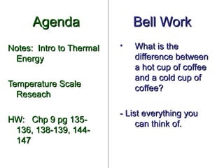 Agenda                  Bell Work
Notes: Intro to Thermal   •   What is the
 Energy                       difference between
                              a hot cup of coffee
                              and a cold cup of
Temperature Scale             coffee?
  Reseach

                          - List everything you
HW: Chp 9 pg 135-              can think of.
 136, 138-139, 144-
 147
 