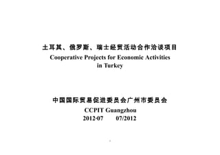 土耳其、俄罗斯、瑞士经贸活动合作洽谈项目
 Cooperative Projects for Economic Activities
                 in Turkey




 中国国际贸易促进委员会广州市委员会
             CCPIT Guangzhou
             2012·07  07/2012


                      1
 