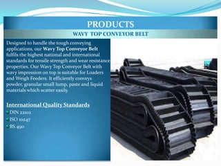 PRODUCTS
                               WAVY TOP CONVEYOR BELT
Designed to handle the tough conveying
applications, our Wavy Top Conveyor Belt
fulfils the highest national and international
standards for tensile strength and wear resistance
properties. Our Wavy Top Conveyor Belt with
wavy impression on top is suitable for Loaders
and Weigh Feeders. It efficiently conveys
powder, granular small lump, paste and liquid
materials which scatter easily.


International Quality Standards
 DIN 22102
 ISO 10247
 BS 490
 