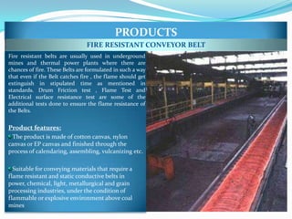 PRODUCTS
                                FIRE RESISTANT CONVEYOR BELT
Fire resistant belts are usually used in underground
mines and thermal power plants where there are
chances of fire. These Belts are formulated in such a way
that even if the Belt catches fire , the flame should get
extinguish in stipulated time as mentioned in
standards. Drum Friction test , Flame Test and
Electrical surface resistance test are some of the
additional tests done to ensure the flame resistance of
the Belts.


Product features:
 The product is made of cotton canvas, nylon
canvas or EP canvas and finished through the
process of calendaring, assembling, vulcanizing etc.

  Suitable for conveying materials that require a
flame resistant and static conductive belts in
power, chemical, light, metallurgical and grain
processing industries, under the condition of
flammable or explosive environment above coal
mines
 