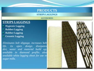 PRODUCTS
                              STRIPS LAGGINGS
                                  ACCESSORIES

STRIPS LAGGINGS
  Hygienic Lagging
  Rubber Lagging
  Rubber Lagging
  Ceramic Lagging

Eliminates belt slippage, increases belt
life, its open design dissipates
dirt, water and material build up;
available in diamond profile; also
available white lagging sheet for use in
sugar mills.
 