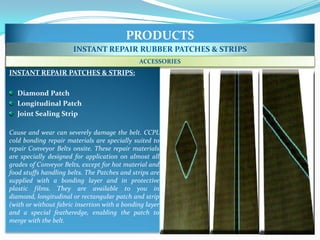PRODUCTS
                       INSTANT REPAIR RUBBER PATCHES & STRIPS
                                              ACCESSORIES
INSTANT REPAIR PATCHES & STRIPS:

  Diamond Patch
  Longitudinal Patch
  Joint Sealing Strip

Cause and wear can severely damage the belt. CCPL
cold bonding repair materials are specially suited to
repair Conveyor Belts onsite. These repair materials
are specially designed for application on almost all
grades of Conveyor Belts, except for hot material and
food stuffs handling belts. The Patches and strips are
supplied with a bonding layer and in protective
plastic films. They are available to you in
diamond, longitudinal or rectangular patch and strip
(with or without fabric insertion with a bonding layer
and a special featheredge, enabling the patch to
merge with the belt.
 
