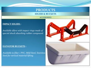 PRODUCTS
                                   IDLERS & BUCKETS
                                        ACCESSORIES


IMPACT IDLERS :

Available idlers with impact rings made of
special shock absorbing rubber compound.




ELEVATOR BUCKETS :

Available in fiber / PVC, Mild Steel, Stainless
Steel for vertical material lifting.
 