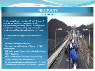 PRODUCTS
                                             SERVICES

We also provide our clients with well designed,
value-based solutions complemented by
professional engineering, project management,
installation services, safety and operational
training as well as after sale support services.

Our conveyor belting products and services
include:

  Splicing and repairs of belts.
  Hot and cold vulcanizing of Rubber & PVC
conveyor belt.
  PVC solid woven finger splicing & vulcanizing.
  Pulley Lagging.
  Steel cord belt reclamation & vulcanizing.
  On-site repairs and maintenance.
  We also provide consultation services for belts
& systems from our most experienced Engineers.
 
