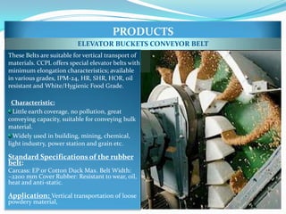 PRODUCTS
                          ELEVATOR BUCKETS CONVEYOR BELT
These Belts are suitable for vertical transport of
materials. CCPL offers special elevator belts with
minimum elongation characteristics; available
in various grades, IPM-24, HR, SHR, HOR, oil
resistant and White/Hygienic Food Grade.

  Characteristic:
  Little earth coverage, no pollution, great
conveying capacity, suitable for conveying bulk
material.
  Widely used in building, mining, chemical,
light industry, power station and grain etc.

Standard Specifications of the rubber
belt:
Carcass: EP or Cotton Duck Max. Belt Width:
~2200 mm Cover Rubber: Resistant to wear, oil,
heat and anti-static.

Application: Vertical transportation of loose
powdery material,
 