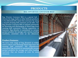 PRODUCTS
                             BAG DIVERTER CONVEYOR BELT

Bag Diverter Conveyor Belt is a special belt /
diverter for bags, bales or other delicate products
to be delivered off a main line conveyor, by using
a second pivoting belt conveyor on its side. Our
Bag Diverter Conveyor Belt is utilized extensively
for diverting and discharging of fitted bags from
running belt conveyors. Having superiority in
function, Bag diverter is automated to reroute
packed product for storage and various loading
machines, stretched even at far distances.


Product Features:
We have wide range of bag diverters is widely
used to divert and discharge fitted bags from the
running belt conveyors. We manufacture
automated bag diverters to automatically reroute
packed products for storage and other loading
machines that are located at even far away
distances.
 