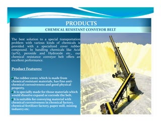 PRODUCTS
                        CHEMICAL RESISTANT CONVEYOR BELT

The best solution to a special transportation
problem with various kinds of chemicals is
provided with a specialized cover rubber
compound. In handling chemicals like Acid
(50%), peroxide and Hydroxide etc., our
chemical resistance conveyor belt offers an
excellent performance.

Product Features:

  The rubber cover, which is made from
chemical resistant materials, has fine anti-
chemical corrosiveness and good physical
property.
  It is specially made for those materials which
would dissolve expand or corrode the belt.
  It is suitable for conveying material with
chemical corrosiveness in chemical factory,
chemical fertilizer factory, paper mill, mining
industry etc.
 