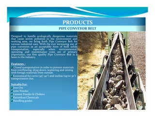 PRODUCTS
                                         PIPE CONVEYOR BELT

Designed to handle ecologically dangerous materials
that cause severe pollution to the environment and
working area, we bring forth Pipe Conveyor Belt for
various industrial uses. With the ever increasing use of
pipe conveyors as an acceptable form of bulk solids
transportation, especially when environmental,
operating and maintenance costs are of primary
importance, our fine quality Pipe Conveyor Belt is a
boon to the industry.

Features :
  Closed transportation in order to prevent materials
from overflowing, drop-down, scattering and mixing
with foreign materials from outside.
  Economical for curve (45°-90°) and incline (up to 30°)
transportation due.

Suitable For:
 Iron Ore
 Lime Powder
 Cement Powder & Clinkers
 Hazardous Chemicals
 Handling grades
 