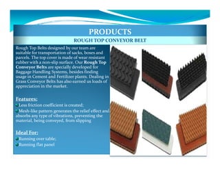 PRODUCTS
                              ROUGH TOP CONVEYOR BELT
Rough Top Belts designed by our team are
suitable for transportation of sacks, boxes and
parcels. The top cover is made of wear resistant
rubber with a non-slip surface. Our Rough Top
Conveyor Belts are specially developed for
Baggage Handling Systems, besides finding
usage in Cement and Fertilizer plants. Dealing in
Grass Conveyor Belts has also earned us loads of
appreciation in the market.

Features:
 Less friction coefficient is created;
 Mesh-like pattern generates the relief effect and
        like
absorbs any type of vibrations, preventing the
material, being conveyed, from slipping

Ideal For:
 Running over table;
 Running flat panel
 