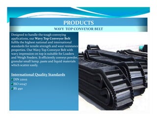 PRODUCTS
                               WAVY TOP CONVEYOR BELT
Designed to handle the tough conveying
applications, our Wavy Top Conveyor Belt
fulfils the highest national and international
standards for tensile strength and wear resistance
properties. Our Wavy Top Conveyor Belt with
wavy impression on top is suitable for Loaders
and Weigh Feeders. It efficiently conveys powder,
granular small lump, paste and liquid materials
which scatter easily.


International Quality Standards
 DIN 22102
 ISO 10247
 BS 490
 