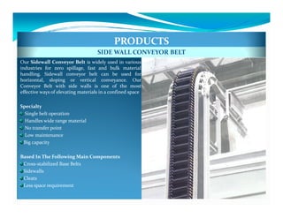 PRODUCTS
                                    SIDE WALL CONVEYOR BELT
Our Sidewall Conveyor Belt is widely used in various
industries for zero spillage, fast and bulk material
handling. Sidewall conveyor belt can be used for
horizontal, sloping or vertical conveyance. Our
Conveyor Belt with side walls is one of the most
effective ways of elevating materials in a confined space

Specialty
  Single belt operation
  Handles wide range material
  No transfer point
  Low maintenance
 Big capacity

Based In The Following Main Components
 Cross-stabilized Base Belts
 Sidewalls
 Cleats
 Less space requirement
 