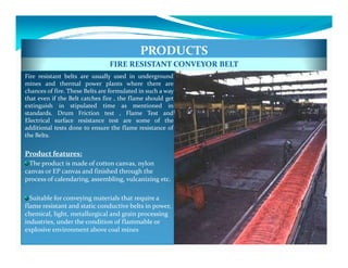 PRODUCTS
                                FIRE RESISTANT CONVEYOR BELT
Fire resistant belts are usually used in underground
mines and thermal power plants where there are
chances of fire. These Belts are formulated in such a way
that even if the Belt catches fire , the flame should get
extinguish in stipulated time as mentioned in
standards. Drum Friction test , Flame Test and
Electrical surface resistance test are some of the
additional tests done to ensure the flame resistance of
the Belts.


Product features:
 The product is made of cotton canvas, nylon
canvas or EP canvas and finished through the
process of calendaring, assembling, vulcanizing etc.

  Suitable for conveying materials that require a
flame resistant and static conductive belts in power,
chemical, light, metallurgical and grain processing
industries, under the condition of flammable or
explosive environment above coal mines
 