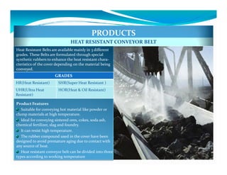 PRODUCTS
                                HEAT RESISTANT CONVEYOR BELT
Heat Resistant Belts are available mainly in 3 different
grades. These Belts are formulated through special
synthetic rubbers to enhance the heat resistant chara-
cteristics of the cover depending on the material being
conveyed.
                       GRADES
HR(Heat Resistant)       SHR(Super Heat Resistant )
UHR(Ultra Heat           HOR(Heat & Oil Resistant)
Resistant)

Product Features
   Suitable for conveying hot material like powder or
clump materials at high temperature.
   Ideal for conveying sintered ores, cokes, soda ash,
chemical fertilizer, slag and foundry.
   It can resist high temperature.
   The rubber compound used in the cover have been
designed to avoid premature aging due to contact with
any source of heat.
   Heat resistant conveyor belt can be divided into three
types according to working temperature
 