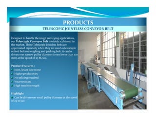 PRODUCTS
                           TELESCOPIC JOINTLESS CONVEYOR BELT

Designed to handle the tough conveying applications,
our Telescopic Conveyor Belt is widely acclaimed in
the market. These Telescopic Jointless Belts are
appreciated especially when they are used as telescopic
or feed belts or weighing and packing belt, it can be
driven over narrow pulley diameter (even lower than 100
mm) at the speed of 25 M/sec.

Product Features :
  Joint, lesser downtime
  Higher productivity
  No splicing required
  Wear resistant
  High tensile strength

Highlight
   Can be driven over small pulley diameter at the speed
of 25 m/sec
 