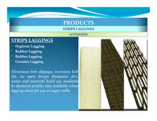 PRODUCTS
                              STRIPS LAGGINGS
                                  ACCESSORIES

STRIPS LAGGINGS
  Hygienic Lagging
  Rubber Lagging
  Rubber Lagging
  Ceramic Lagging

Eliminates belt slippage, increases belt
life, its open design dissipates dirt,
water and material build up; available
in diamond profile; also available white
lagging sheet for use in sugar mills.
 