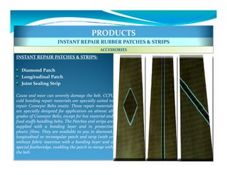 PRODUCTS
                       INSTANT REPAIR RUBBER PATCHES & STRIPS
                                              ACCESSORIES
INSTANT REPAIR PATCHES & STRIPS:

  Diamond Patch
  Longitudinal Patch
  Joint Sealing Strip

Cause and wear can severely damage the belt. CCPL
cold bonding repair materials are specially suited to
repair Conveyor Belts onsite. These repair materials
are specially designed for application on almost all
grades of Conveyor Belts, except for hot material and
food stuffs handling belts. The Patches and strips are
supplied with a bonding layer and in protective
plastic films. They are available to you in diamond,
longitudinal or rectangular patch and strip (with or
without fabric insertion with a bonding layer and a
special featheredge, enabling the patch to merge with
the belt.
 