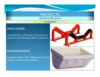 PRODUCTS
                                   IDLERS & BUCKETS
                                        ACCESSORIES


IMPACT IDLERS :

Available idlers with impact rings made of
special shock absorbing rubber compound.




ELEVATOR BUCKETS :

Available in fiber / PVC, Mild Steel, Stainless
Steel for vertical material lifting.
 