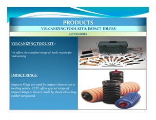 PRODUCTS
                        VULCANIZING TOOL KIT & IMPACT IDLERS
                                              ACCESSORIES


VULCANIZING TOOL KIT :

We offers the complete range of tools require for
Vulcanizing




IMPACT RINGS:

Impacts Rings are used for impact absorption at
loading points. CCPL offers special range of
Impact Rings & Sleeves made by shock absorbing
rubber compound.
 