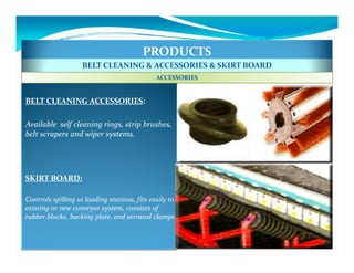 PRODUCTS
                    BELT CLEANING & ACCESSORIES & SKIRT BOARD
                                              ACCESSORIES


BELT CLEANING ACCESSORIES:

Available self cleaning rings, strip brushes,
belt scrapers and wiper systems.




SKIRT BOARD:

Controls spilling at loading stations, fits easily to
existing or new conveyor system, consists of
rubber blocks, backing plate, and serrated clamps
 