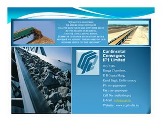 “QUALITY IS OUR PRIDE
       WE ASSURE OUR CUSTOMERS
 THAT WE DON’T JUST SELL CONVEYOR BELTS
       BUT WE BELIEVE IN BUILDING
      TRUST & LONG LASTING BONDS.
COMPLETE CUSTOMER SATISFACTION IS OUR
MOTTO & WE ACHIEVE THIS BY APPLYING OUR
   BUSINESS ETHICS TO THE VERY BEST.”



                                    Continental
                                    Conveyors
                                    (P) Limited
                                    110 / 1333,
                                    Durga Chambers,
                                    D B Gupta Marg,
                                    Karol Bagh, Delhi-110005
                                    Ph: 011-45900900
                                    Fax : 011-45900990
                                    Cell No. :09871615555
                                    E-Mail : info@ccpl.in
                                    Website : www.ccplindia.in
 