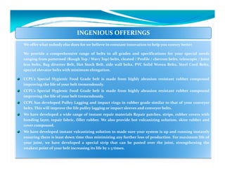 INGENIOUS OFFERINGS
We offer what nobody else does for we believe in constant innovation to help you convey better

We provide a comprehensive range of belts in all grades and specifications for your special needs
ranging from patterned (Rough Top / Wavy Top) belts, cleated / Profile / chevron belts, telescopic / Joint
less belts, Bag diverter Belt, Hot Stock Belt, side wall belts, PVC Solid Woven Belts, Steel Cord Belts,
special elevator belts with minimum elongation.

CCPL's Special Hygienic Food Grade belt is made from highly abrasion resistant rubber compound
improving the life of your belt tremendously.
CCPL's Special Hygienic Food Grade belt is made from highly abrasion resistant rubber compound
improving the life of your belt tremendously.
CCPL has developed Pulley Lagging and impact rings in rubber grade similar to that of your conveyor
belts. This will improve the life pulley lagging or impact sleeves and conveyor belts.
We have developed a wide range of instant repair materials Repair patches, strips, rubber covers with
bonding layer, repair fabric, filler rubber. We also provide hot vulcanizing solution, skim rubber and
cover compound.
We have developed instant vulcanizing solution to made sure your system is up and running instantly
ensuring there is least down time thus minimizing any further loss of production. For maximum life of
your joint, we have developed a special strip that can be pasted over the joint, strengthening the
weakest point of your belt increasing its life by 2-3 times.
 
