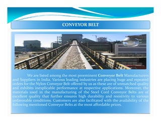 CONVEYOR BELT




         We are listed among the most preeminent Conveyor Belt Manufacturers
and Suppliers in India. Various leading industries are placing huge and repeated
orders for the Nylon Conveyor Belt offered by us as these are of unmatched quality
and exhibits inexplicable performance at respective applications. Moreover, the
materials used in the manufacturing of the Steel Cord Conveyor Belts are of
excellent quality that further ensures high durability and resistivity to various
unfavorable conditions. Customers are also facilitated with the availability of the
following mentioned Conveyor Belts at the most affordable prices.
 