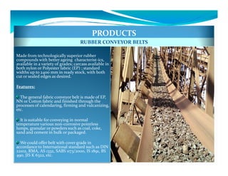 PRODUCTS
                                     RUBBER CONVEYOR BELTS

Made from technologically superior rubber
compounds with better ageing characterist-ics,
available in a variety of grades; carcass available in
both nylon or Polyester fabric (EP) ; standard
widths up to 2400 mm in ready stock, with both
cut or sealed edges as desired.

Features:

  The general fabric conveyor belt is made of EP,
NN or Cotton fabric and finished through the
processes of calendaring, firming and vulcanizing,
etc.

  It is suitable for conveying in normal
temperature various non-corrosive pointless
lumps, granular or powders such as coal, coke,
sand and cement in bulk or packaged.

  We could offer belt with cover grade in
accordance to International standard such as DIN
22102, RMA, AS 1332, SABS 1173/2000, IS 1891, BS
490, JIS K 6322, etc.
 