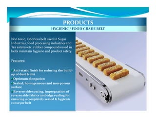 PRODUCTS
                           HYGIENIC / FOOD GRADE BELT

Non toxic, Odorless belt used in Sugar
Industries, food processing industries and
Tea estates etc. rubber compounds used in
belts maintain hygiene and product safety.

Features:

 Anti-static finish for reducing the build-
up of dust & dirt
 Optimum elongation
 Sealed, homogeneous and non-porous
surface
 Reverse side coating, impregnation of
reverse side fabrics and edge sealing for
ensuring a completely sealed & hygienic
conveyor belt
 