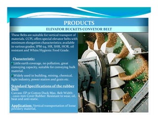 PRODUCTS
                          ELEVATOR BUCKETS CONVEYOR BELT
These Belts are suitable for vertical transport of
materials. CCPL offers special elevator belts with
minimum elongation characteristics; available
in various grades, IPM-24, HR, SHR, HOR, oil
resistant and White/Hygienic Food Grade.

  Characteristic:
  Little earth coverage, no pollution, great
conveying capacity, suitable for conveying bulk
material.
  Widely used in building, mining, chemical,
light industry, power station and grain etc.

Standard Specifications of the rubber
belt:
Carcass: EP or Cotton Duck Max. Belt Width:
~2200 mm Cover Rubber: Resistant to wear, oil,
heat and anti-static.

Application: Vertical transportation of loose
powdery material,
 