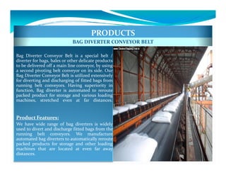 PRODUCTS
                             BAG DIVERTER CONVEYOR BELT

Bag Diverter Conveyor Belt is a special belt /
diverter for bags, bales or other delicate products
to be delivered off a main line conveyor, by using
a second pivoting belt conveyor on its side. Our
Bag Diverter Conveyor Belt is utilized extensively
for diverting and discharging of fitted bags from
running belt conveyors. Having superiority in
function, Bag diverter is automated to reroute
packed product for storage and various loading
machines, stretched even at far distances.


Product Features:
We have wide range of bag diverters is widely
used to divert and discharge fitted bags from the
running belt conveyors. We manufacture
automated bag diverters to automatically reroute
packed products for storage and other loading
machines that are located at even far away
distances.
 