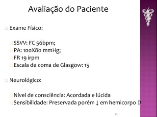 Exame Físico: 
SSVV: FC 56bpm; 
PA: 100X80 mmHg; 
FR 19 irpm 
Escala de coma de Glasgow: 15 
Neurológico: 
Nível de consciência: Acordada e lúcida 
Sensibilidade: Preservada porém ↓ em hemicorpo D 
13 
Avaliação do Paciente 
 
