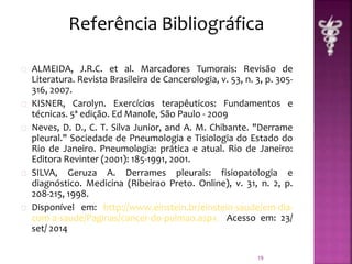 Referência Bibliográfica 
ALMEIDA, J.R.C. et al. Marcadores Tumorais: Revisão de 
Literatura. Revista Brasileira de Cancerologia, v. 53, n. 3, p. 305- 
316, 2007. 
KISNER, Carolyn. Exercícios terapêuticos: Fundamentos e 
técnicas. 5ª edição. Ed Manole, São Paulo - 2009 
Neves, D. D., C. T. Silva Junior, and A. M. Chibante. "Derrame 
pleural." Sociedade de Pneumologia e Tisiologia do Estado do 
Rio de Janeiro. Pneumologia: prática e atual. Rio de Janeiro: 
Editora Revinter (2001): 185-1991, 2001. 
SILVA, Geruza A. Derrames pleurais: fisiopatologia e 
diagnóstico. Medicina (Ribeirao Preto. Online), v. 31, n. 2, p. 
208-215, 1998. 
Disponível em: http://www.einstein.br/einstein-saude/em-dia-com- 
a-saude/Paginas/cancer-do-pulmao.aspx Acesso em: 23/ 
set/ 2014 
19 
 