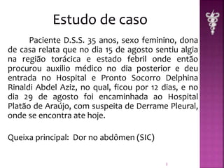Paciente D.S.S. 35 anos, sexo feminino, dona 
de casa relata que no dia 15 de agosto sentiu algia 
na região torácica e estado febril onde então 
procurou auxilio médico no dia posterior e deu 
entrada no Hospital e Pronto Socorro Delphina 
Rinaldi Abdel Aziz, no qual, ficou por 12 dias, e no 
dia 29 de agosto foi encaminhada ao Hospital 
Platão de Araújo, com suspeita de Derrame Pleural, 
onde se encontra ate hoje. 
Queixa principal: Dor no abdômen (SIC) 
3 
 