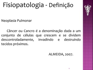 Fisiopatologia - Definição 
Neoplasia Pulmonar 
Câncer ou Cancro é a denominação dada a um 
conjunto de células que crescem e se dividem 
descontroladamente, invadindo e destruindo 
tecidos próximos. 
ALMEIDA, 2007. 
6 
 