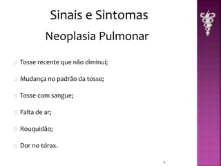 Tosse recente que não diminui; 
Mudança no padrão da tosse; 
Tosse com sangue; 
Falta de ar; 
Rouquidão; 
Dor no tórax. 
8 
Sinais e Sintomas 
Neoplasia Pulmonar 
 